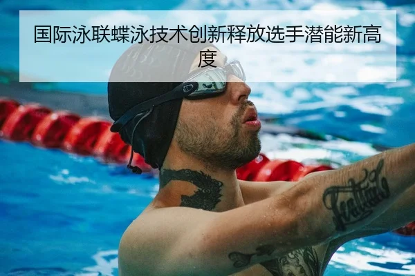 国际泳联蝶泳技术创新释放选手潜能新高度